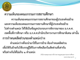 27
ความเห็นของคณะกรรมการสถานศึกษา
ความเห็นของคณะกรรมการสถานศึกษาของผู้ประสงค์ขอย้าย
และความเห็นของคณะกรรมการสถานศึกษาที่ผู้ประสงค์ขอย้าย
ไปดารงตาแหน่ง ให้ใช้เป็นข้อมูลประกอบการพิจารณาของ อ.ก.ค.ศ.
เขตพื้นที่การศึกษา หรือ อ.ก.ค.ศ.สานักบริหารงานการศึกษาพิเศษ เท่านั้น
การกาหนดสัดส่วนของตาแหน่งว่าง
ตาแหน่งว่างที่จะนามาใช้ในการย้าย ต้องกาหนดสัดส่วน
เพื่อใช้รับย้ายกับใช้บรรจุผู้ได้รับการคัดเลือกในสัดส่วนที่เท่ากัน
หรือต่างกันได้ไม่เกิน ๑ ตาแหน่ง
สำนักงำนคณะกรรมกำรข้ำรำชกำรครูและบุคลำกรทำงกำรศึกษำ
www.otepc.go.th
 