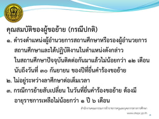 คุณสมบัติของผู้ขอย้าย (กรณีปกติ)
๑. ดารงตาแหน่งผู้อานวยการสถานศึกษาหรือรองผู้อานวยการ
สถานศึกษาและได้ปฏิบัติงานในตาแหน่งดังกล่าว
ในสถานศึกษาปัจจุบันติดต่อกันมาแล้วไม่น้อยกว่า ๑๒ เดือน
นับถึงวันที่ ๓๐ กันยายน ของปีที่ยื่นคาร้องขอย้าย
๒. ไม่อยู่ระหว่างลาศึกษาต่อเต็มเวลา
๓. กรณีการย้ายสับเปลี่ยน ในวันที่ยื่นคาร้องขอย้าย ต้องมี
อายุราชการเหลือไม่น้อยกว่า ๑ ปี ๖ เดือน
29
สำนักงำนคณะกรรมกำรข้ำรำชกำรครูและบุคลำกรทำงกำรศึกษำ
www.otepc.go.th
 