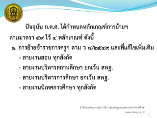 3
ปัจจุบัน ก.ค.ศ. ได้กาหนดหลักเกณฑ์การย้ายฯ
ตามมาตรา ๕๙ ไว้ 4 หลักเกณฑ์ ดังนี้
๑. การย้ายข้าราชการครูฯ ตาม ว ๘/๒๕๔๙ และที่แก้ไขเพิ่มเติม
- สายงานสอน ทุกสังกัด
- สายงานบริหารสถานศึกษา ยกเว้น สพฐ.
- สายงานบริหารการศึกษา ยกเว้น สพฐ.
- สายงานนิเทศการศึกษา ทุกสังกัด
สำนักงำนคณะกรรมกำรข้ำรำชกำรครูและบุคลำกรทำงกำรศึกษำ
www.otepc.go.th
 