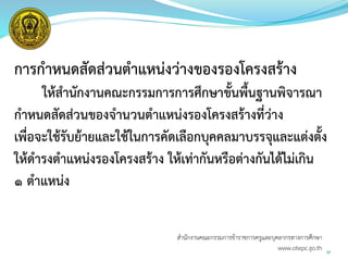 การกาหนดสัดส่วนตาแหน่งว่างของรองโครงสร้าง
ให้สานักงานคณะกรรมการการศึกษาขั้นพื้นฐานพิจารณา
กาหนดสัดส่วนของจานวนตาแหน่งรองโครงสร้างที่ว่าง
เพื่อจะใช้รับย้ายและใช้ในการคัดเลือกบุคคลมาบรรจุและแต่งตั้ง
ให้ดารงตาแหน่งรองโครงสร้าง ให้เท่ากันหรือต่างกันได้ไม่เกิน
1 ตาแหน่ง
37
สำนักงำนคณะกรรมกำรข้ำรำชกำรครูและบุคลำกรทำงกำรศึกษำ
www.otepc.go.th
 