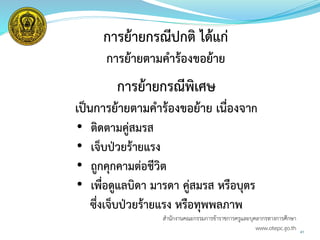 41
การย้ายกรณีปกติ ได้แก่
การย้ายตามคาร้องขอย้าย
การย้ายกรณีพิเศษ
เป็นการย้ายตามคาร้องขอย้าย เนื่องจาก
• ติดตามคู่สมรส
• เจ็บป่วยร้ายแรง
• ถูกคุกคามต่อชีวิต
• เพื่อดูแลบิดา มารดา คู่สมรส หรือบุตร
ซึ่งเจ็บป่วยร้ายแรง หรือทุพพลภาพ
สำนักงำนคณะกรรมกำรข้ำรำชกำรครูและบุคลำกรทำงกำรศึกษำ
www.otepc.go.th
 