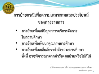 42
การย้ายกรณีเพื่อความเหมาะสมและประโยชน์
ของทางราชการ
• การย้ายเพื่อแก้ปัญหาการบริหารจัดการ
ในสถานศึกษา
• การย้ายเพื่อพัฒนาคุณภาพการศึกษา
• การย้ายเพื่อเกลี่ยอัตรากาลังของสถานศึกษา
ทั้งนี้ อาจพิจารณาจากคาร้องขอย้ายหรือไม่ก็ได้
สำนักงำนคณะกรรมกำรข้ำรำชกำรครูและบุคลำกรทำงกำรศึกษำ
www.otepc.go.th
 