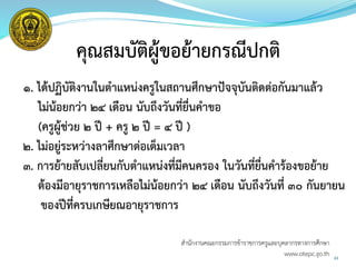 43
คุณสมบัติผู้ขอย้ายกรณีปกติ
๑. ได้ปฏิบัติงานในตาแหน่งครูในสถานศึกษาปัจจุบันติดต่อกันมาแล้ว
ไม่น้อยกว่า 24 เดือน นับถึงวันที่ยื่นคาขอ
(ครูผู้ช่วย 2 ปี + ครู 2 ปี = 4 ปี )
2. ไม่อยู่ระหว่างลาศึกษาต่อเต็มเวลา
3. การย้ายสับเปลี่ยนกับตาแหน่งที่มีคนครอง ในวันที่ยื่นคาร้องขอย้าย
ต้องมีอายุราชการเหลือไม่น้อยกว่า 2๔ เดือน นับถึงวันที่ ๓๐ กันยายน
ของปีที่ครบเกษียณอายุราชการ
สำนักงำนคณะกรรมกำรข้ำรำชกำรครูและบุคลำกรทำงกำรศึกษำ
www.otepc.go.th
 