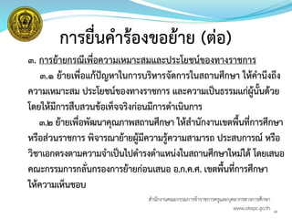 45
การยื่นคาร้องขอย้าย (ต่อ)
3. การย้ายกรณีเพื่อความเหมาะสมและประโยชน์ของทางราชการ
๓.๑ ย้ายเพื่อแก้ปัญหาในการบริหารจัดการในสถานศึกษา ให้คานึงถึง
ความเหมาะสม ประโยชน์ของทางราชการ และความเป็นธรรมแก่ผู้นั้นด้วย
โดยให้มีการสืบสวนข้อเท็จจริงก่อนมีการดาเนินการ
๓.๒ ย้ายเพื่อพัฒนาคุณภาพสถานศึกษา ให้สานักงานเขตพื้นที่การศึกษา
หรือส่วนราชการ พิจารณาย้ายผู้มีความรู้ความสามารถ ประสบการณ์ หรือ
วิชาเอกตรงตามความจาเป็นไปดารงตาแหน่งในสถานศึกษาใหม่ได้ โดยเสนอ
คณะกรรมการกลั่นกรองการย้ายก่อนเสนอ อ.ก.ค.ศ. เขตพื้นที่การศึกษา
ให้ความเห็นชอบ
สำนักงำนคณะกรรมกำรข้ำรำชกำรครูและบุคลำกรทำงกำรศึกษำ
www.otepc.go.th
 