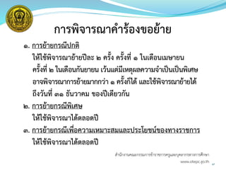 47
การพิจารณาคาร้องขอย้าย
1. การย้ายกรณีปกติ
ให้ใช้พิจารณาย้ายปีละ 2 ครั้ง ครั้งที่ 1 ในเดือนเมษายน
ครั้งที่ 2 ในเดือนกันยายน เว้นแต่มีเหตุผลความจาเป็นเป็นพิเศษ
อาจพิจารณาการย้ายมากกว่า 1 ครั้งก็ได้ และใช้พิจารณาย้ายได้
ถึงวันที่ ๓๑ ธันวาคม ของปีเดียวกัน
2. การย้ายกรณีพิเศษ
ให้ใช้พิจารณาได้ตลอดปี
3. การย้ายกรณีเพื่อความเหมาะสมและประโยชน์ของทางราชการ
ให้ใช้พิจารณาได้ตลอดปี
สำนักงำนคณะกรรมกำรข้ำรำชกำรครูและบุคลำกรทำงกำรศึกษำ
www.otepc.go.th
 