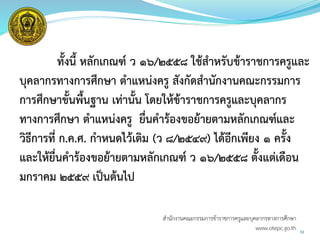 53
ทั้งนี้ หลักเกณฑ์ ว 16/2558 ใช้สาหรับข้าราชการครูและ
บุคลากรทางการศึกษา ตาแหน่งครู สังกัดสานักงานคณะกรรมการ
การศึกษาขั้นพื้นฐาน เท่านั้น โดยให้ข้าราชการครูและบุคลากร
ทางการศึกษา ตาแหน่งครู ยื่นคาร้องขอย้ายตามหลักเกณฑ์และ
วิธีการที่ ก.ค.ศ. กาหนดไว้เดิม (ว 8/2549) ได้อีกเพียง 1 ครั้ง
และให้ยื่นคาร้องขอย้ายตามหลักเกณฑ์ ว 16/2558 ตั้งแต่เดือน
มกราคม 2559 เป็นต้นไป
สำนักงำนคณะกรรมกำรข้ำรำชกำรครูและบุคลำกรทำงกำรศึกษำ
www.otepc.go.th
 