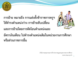 การย้าย หมายถึง การแต่งตั้งข้าราชการครูฯ
ให้ดารงตาแหน่งว่าง การย้ายสับเปลี่ยน
และการย้ายโดยการตัดโอนตาแหน่งและ
อัตราเงินเดือน ไปดารงตาแหน่งเดิมในหน่วยงานการศึกษา
หรือส่วนราชการอื่น
6
สำนักงำนคณะกรรมกำรข้ำรำชกำรครูและบุคลำกรทำงกำรศึกษำ
www.otepc.go.th
 