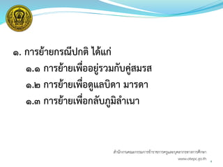 ๑. การย้ายกรณีปกติ ได้แก่
๑.๑ การย้ายเพื่ออยู่รวมกับคู่สมรส
๑.๒ การย้ายเพื่อดูแลบิดา มารดา
๑.๓ การย้ายเพื่อกลับภูมิลาเนา
8
สำนักงำนคณะกรรมกำรข้ำรำชกำรครูและบุคลำกรทำงกำรศึกษำ
www.otepc.go.th
 