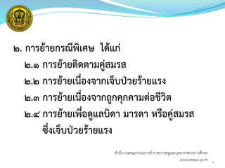 ๒. การย้ายกรณีพิเศษ ได้แก่
๒.๑ การย้ายติดตามคู่สมรส
๒.๒ การย้ายเนื่องจากเจ็บป่วยร้ายแรง
๒.๓ การย้ายเนื่องจากถูกคุกคามต่อชีวิต
๒.๔ การย้ายเพื่อดูแลบิดา มารดา หรือคู่สมรส
ซึ่งเจ็บป่วยร้ายแรง
9
สำนักงำนคณะกรรมกำรข้ำรำชกำรครูและบุคลำกรทำงกำรศึกษำ
www.otepc.go.th
 