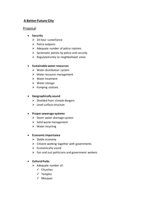 A Better Future City
Proposal
 Security
 24-hour surveillance
 Police outposts
 Adequate number of police stations
 Systematic patrols by police and security
 Regulated entry to neighborhood areas
 Sustainable water resources
 Water distribution system
 Water resource management
 Water treatment
 Water storage
 Pumping stations
 Geographically sound
 Shielded from climate dangers
 Level surface structure
 Proper sewerage systems
 Storm water drainage system
 Solid waste management
 Water recycling
 Economic importance
 Stable economy
 Citizens working together with governments
 Economically sound
 Fair and Just politicians and government workers
 Cultural hubs
 Adequate number of:
 Churches
 Temples
 Mosques
 