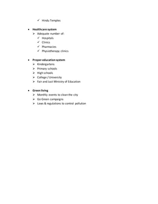  Hindu Temples
 Healthcare system
 Adequate number of:
 Hospitals
 Clinics
 Pharmacies
 Physiotherapy clinics
 Proper education system
 Kindergartens
 Primary schools
 High schools
 College / University
 Fair and Just Ministry of Education
 Green living
 Monthly events to clean the city
 Go Green campaigns
 Laws & regulations to control pollution
 