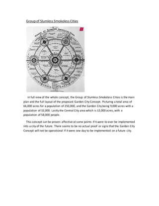 Group of Slumless Smokeless Cities
In full view of the whole concept, the Group of Slumless Smokeless Cities is the main
plan and the full layout of the proposed Garden City Concept. Picturing a total area of
66,000 acres for a population of 250,000, and the Garden City being 9,000 acres with a
population of 32,000. Lastly the Central City area which is 12,000 acres, with a
population of 58,000 people.
This concept can be proven affective at some points if it were to ever be implemented
into a city of the future. There seems to be no actual proof or signs that the Garden City
Concept will not be operational if it were one day to be implemented on a future city.
 