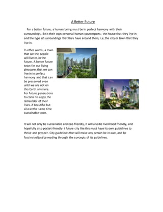A Better Future
For a better future, a human being must be in perfect harmony with their
surroundings. Be it their own personal human counterparts, the house that they live in
and the type of surroundings that they have around them, i.e; the city or town that they
live in.
In other words, a town
that we the people
will live in, in the
future. A better future
town for our living
pleasures that we can
live in in perfect
harmony and that can
be preserved even
until we are not on
this Earth anymore.
For future generations
to come to enjoy the
remainder of their
lives. A beautiful but
also at the same time
sustainable town.
It will not only be sustainable and eco-friendly, it will also be livelihood friendly, and
hopefully also pocket-friendly. I future city like this must have its own guidelines to
thrive and prosper. City guidelines that will make any person be in awe, and be
fascinated just by reading through the concepts of its guidelines.
 