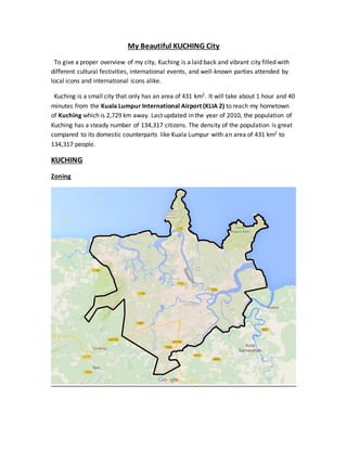 My Beautiful KUCHING City
To give a proper overview of my city, Kuching is a laid back and vibrant city filled with
different cultural festivities, international events, and well-known parties attended by
local icons and international icons alike.
Kuching is a small city that only has an area of 431 km2. It will take about 1 hour and 40
minutes from the Kuala Lumpur International Airport (KLIA 2) to reach my hometown
of Kuching which is 2,729 km away. Last updated in the year of 2010, the population of
Kuching has a steady number of 134,317 citizens. The density of the population is great
compared to its domestic counterparts like Kuala Lumpur with an area of 431 km2 to
134,317 people.
KUCHING
Zoning
 