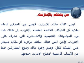 ‫ادعاء‬ ‫الممكن‬ ‫ينيي‬‫م‬ ‫يسي‬‫ي‬‫فل‬ ،‫يتي‬‫ن‬‫للنتر‬ ‫يكي‬‫ل‬‫ما‬ ‫هناك‬ ‫يسي‬‫ي‬‫ل‬
‫عدد‬ ‫هناك‬ ‫بل‬ ،‫بالنترنت‬ ‫المتصلة‬ ‫الخاصة‬ ‫الشبكات‬ ‫كل‬ ‫ملكية‬
‫على‬ ‫تشرف‬ ‫ييي‬‫ت‬‫ال‬ ‫يتيييشارية‬‫والس‬ ‫يةي‬‫ي‬‫التنظيم‬ ‫المجموعات‬ ‫ينيي‬‫م‬
‫تسيطر‬ ‫ملكية‬ ‫أو‬ ‫مركزية‬ ‫سلطة‬ ‫هناك‬ ‫ليس‬ ‫ولكن‬ ،‫النترنت‬
‫هما‬ ‫المشاركين‬ ‫وتنوع‬ ‫مالك‬ ‫وجود‬ ‫وعدم‬ ،‫ككل‬ ‫الشبكة‬ ‫على‬
.‫وتنوعها‬ ‫النترنت‬ ‫لنفتاح‬ ‫الرئيسية‬ ‫السباب‬ ‫من‬
 