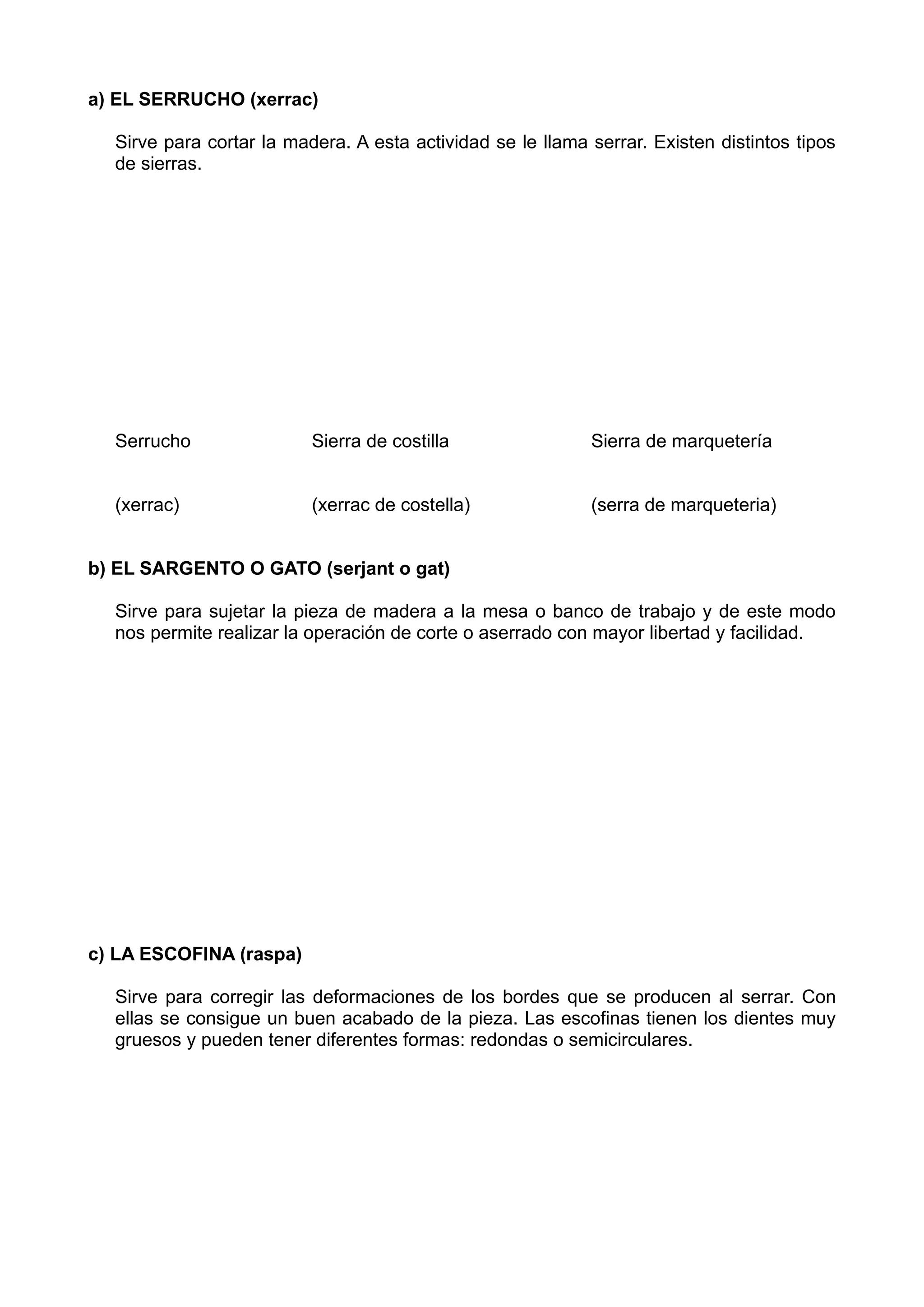 a) EL SERRUCHO (xerrac)
Sirve para cortar la madera. A esta actividad se le llama serrar. Existen distintos tipos
de sierras.
Serrucho Sierra de costilla Sierra de marquetería
(xerrac) (xerrac de costella) (serra de marqueteria)
b) EL SARGENTO O GATO (serjant o gat)
Sirve para sujetar la pieza de madera a la mesa o banco de trabajo y de este modo
nos permite realizar la operación de corte o aserrado con mayor libertad y facilidad.
c) LA ESCOFINA (raspa)
Sirve para corregir las deformaciones de los bordes que se producen al serrar. Con
ellas se consigue un buen acabado de la pieza. Las escofinas tienen los dientes muy
gruesos y pueden tener diferentes formas: redondas o semicirculares.