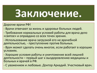 Заключение.
Дорогие врачи РФ!
- Врачи отвечают за жизнь и здоровье больных людей.
- Требования нормальных условий работы для врача дело
«святое» и оправдано со всех точек зрения.
- Использование врача загрузкой его не врачебной
деятельностью, - преступление против больных.
- Врач может сделать очень многое, если работает в хороших
условиях.
- Хорошие условия работы и уничтожение всей лишней
деятельности – первый шаг к выздоровлению медицины и
больных и врачей в РФ.
- С уважением и любовью. Доктор Аркадий. Участковый врач.
 