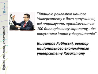“Кращою рекламою нашого
Університету є його випускники,
які отримують щонайменше на
100 долларів вищу зарплату, ніж
випускники інших університетів”
Кшиштов Рибінські, ректор
національного економічного
університету Казахстану
 