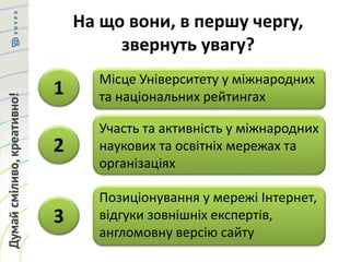 На що вони, в першу чергу,
звернуть увагу?
Місце Університету у міжнародних
та національних рейтингах
Участь та активність у міжнародних
наукових та освітніх мережах та
організаціях
Позиціонування у мережі Інтернет,
відгуки зовнішніх експертів,
англомовну версію сайту
1
2
3
 