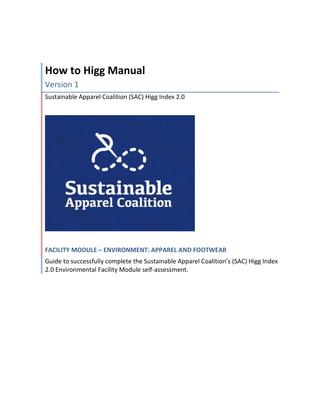 How to Higg Manual
Version 1
Sustainable Apparel Coalition (SAC) Higg Index 2.0
FACILITY MODULE – ENVIRONMENT: APPAREL AND FOOTWEAR
Guide to successfully complete the Sustainable Apparel Coalition’s (SAC) Higg Index
2.0 Environmental Facility Module self-assessment.
 