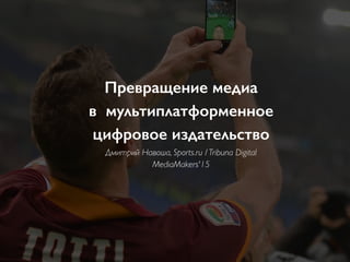 Превращение медиа  
в мультиплатформенное  
цифровое издательство
Дмитрий Навоша, Sports.ru / Tribuna Digital
MediaMakers'15
 