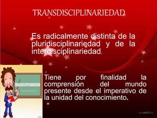 Es radicalmente distinta de la
pluridisciplinariedad y de la
interdisciplinariedad.
TRANSDISCIPLINARIEDAD
Tiene por finalidad la
comprensión del mundo
presente desde el imperativo de
la unidad del conocimiento.
 