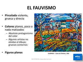EL FAUVISMO
• Pincelada violenta,
gruesa y directa
• Colores planos, poco o
nada matizados
– Absoluto protagonismo
del color
– Algunos artistas no
olvidan el dibujo;
gruesos contornos
• Figuras planas
ADITECSOCIAL www.aditecsocial.es
VLAMINCK – Casas de Chateau, 1905
 