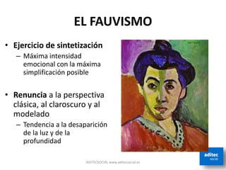EL FAUVISMO
• Ejercicio de sintetización
– Máxima intensidad
emocional con la máxima
simplificación posible
• Renuncia a la perspectiva
clásica, al claroscuro y al
modelado
– Tendencia a la desaparición
de la luz y de la
profundidad
ADITECSOCIAL www.aditecsocial.es
 