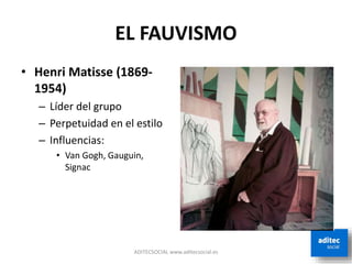 EL FAUVISMO
• Henri Matisse (1869-
1954)
– Líder del grupo
– Perpetuidad en el estilo
– Influencias:
• Van Gogh, Gauguin,
Signac
ADITECSOCIAL www.aditecsocial.es
 