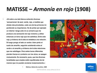 MATISSE – Armonía en rojo (1908)
ADITECSOCIAL www.aditecsocial.es
• «Si sobre una tela blanca extiendo diversas
‘sensaciones’ de azul, verde, rojo, a medida que
añada más pinceladas, cada una de las primeras irá
perdiendo su importancia. He de pintar por ejemplo
un interior: tengo ante mí un armario que me
produce una sensación de rojo vivísimo y utilizo
entonces un tono rojo que me satisface. Entre este
rojo y el blanco de la tela se establece una relación.
Si luego pongo al lado un verde o bien pinto el
suelo de amarillo, seguirán existiendo entre el
verde o el amarillo y el blanco de la tela relaciones
que me satisfagan. Pero estos tonos diferentes
pierden fuerza en contacto con los otros, se apagan
mutuamente. Es necesario, pues, que las diversas
tonalidades que emplee estén equilibradas de tal
manera que no puedan anularse recíprocamente.»
• Matisse, Notas de un pintor, 1908
 