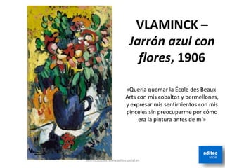 VLAMINCK –
Jarrón azul con
flores, 1906
ADITECSOCIAL www.aditecsocial.es
«Quería quemar la École des Beaux-
Arts con mis cobaltos y bermellones,
y expresar mis sentimientos con mis
pinceles sin preocuparme por cómo
era la pintura antes de mí»
 