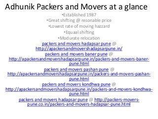 Adhunik Packers and Movers at a glance
•Established 1987
•Great shifting @ resonable price
•Lowest rate of moving hazzard
•Equaal shifting
•Modurate relocation
packers and movers hadapsar pune @
http://apackersandmovershadapsarpune.in/
packers and movers baner pune @
http://apackersandmovershadapsarpune.in/packers-and-movers-baner-
pune.html
packers and movers pashan pune @
http://apackersandmovershadapsarpune.in/packers-and-movers-pashan-
pune.html
packers and movers kondhwa pune @
http://apackersandmovershadapsarpune.in/packers-and-movers-kondhwa-
pune.html
packers and movers hadapsar pune @ http://packers-movers-
pune.co.in/packers-and-movers-hadapsar-pune.html
 