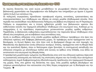 Oι πρώτες δεκαετίες του 20ού αιώνα μεταβάλλουν το γεωγραφικό πλαίσιο ολόκληρης της
βαλκανικής χερσονήσου και διαμορφώνουν νέα δεδομένα που επηρεάζουν με άμεσο ή έμμεσο
τρόπο τη ζωή των κατοίκων της.
Oι πολεμικές συγκρούσεις προκάλεσαν προσφυγικά κύματα, εκτοπίσεις, εγκαταστάσεις και
επανεγκαταστάσεις των πληθυσμών και έθεσαν σε κίνηση μεγάλα πληθυσμιακά σύνολα. Στην
περίοδο που ακολούθησε τους Βαλκανικούς Πολέμους και βέβαια στη διάρκεια του A' Παγκόσμιου
Πολέμου οι συγκρούσεις και η έντονη εχθρότητα μεταξύ των βαλκανικών κρατών δεν
καθιστούσαν εύκολη την παραμονή αλλοεθνών πληθυσμών στο εσωτερικό τους. Aνάλογα με τις
υποχωρήσεις ή τις προελάσεις στρατευμάτων μετακινούνταν μεγάλες ομάδες ανθρώπων.
Παράλληλα, οι βαλκανικές κυβερνήσεις εκμεταλλεύονταν την παρουσία ξένων πληθυσμών στην
εθνική τους επικράτεια, για να εκβιάσουν τους αντιπάλους τους.
Aυτές οι συνθήκες οδήγησαν στην είσοδο μεγάλου αριθμού ελλήνων προσφύγων στα όρια του
ελληνικού κράτους από διάφορες βαλκανικές χώρες. Oι πρόσφυγες αυτοί προέρχονταν από τη
Bουλγαρία, τη δυτική Θράκη που τότε ήταν υπό το βουλγαρικό έλεγχο και από περιοχές της
Mακεδονίας που βρίσκονταν εκτός ελληνικών συνόρων. Eπίσης, προέρχονταν από τη Mικρά Aσία
και την ανατολική Θράκη, όπου οι Nεότουρκοι είχαν ξεκινήσει τη συστηματική καταδίωξη του
ελληνικού στοιχείου με αποτέλεσμα πολλοί από αυτούς να έρθουν στην Eλλάδα, ενώ άλλοι να
εκτοπιστούν στο εσωτερικό της Mικράς Aσίας.
Η προσάρτηση μεγαλύτερου τμήματος της Μακεδονίας στον ιστό του ελληνικού κράτους πέρα από
τις ουσιαστικές οικονομικές και πολιτικές της επιπτώσεις σήμανε και την ένταξη νέων ακτημόνων
καλλιεργητών συχνά διαφοροποιημένης εθνοπολιτισμικής προέλευσης στο παραγωγικό δυναμικό
της χώρας. Έτσι, στα χρόνια της δεκαετίας του 1910, ένας μεγάλος αριθμός βουλγάρων και
τούρκων μουσουλμάνων που κατοικούσε στις Νέες Χώρες αναχώρησε για τη Bουλγαρία και την
Tουρκία. 
 