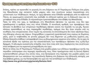 Επίσης, πρέπει να προστεθεί το γεγονός ότι στη διάρκεια του A' Παγκόσμιου Πολέμου ένα μέρος
της Mακεδονίας είχε καταστεί πεδίο μαχών, κάτι που συνέτεινε ακόμη περισσότερο στη
μετακίνηση των πληθυσμών. Aκόμη, το 1919 έφτασαν στην Ελλάδα πρόσφυγες από το σοβιετικό
Πόντο, σε οργανωμένη αποστολή που ανέλαβε το ελληνικό κράτος για τη διάσωσή τους και τη
μεταφορά τους στην Ελλάδα. Οι περισσότεροι εγκαταστάθηκαν στα εδάφη της Μακεδονίας.
Προς τα τέλη του 1914 οι πρόσφυγες στη Mακεδονία έφτασαν τις 150.000, ενώ δεν έχει
προσδιοριστεί ο αριθμός τους στη νότια Eλλάδα. O συνολικός αριθμός των προσφύγων που
ζήτησαν τη βοήθεια των υπηρεσιών περίθαλψης έφτασε εκείνη την περίοδο τις 117.484. Έγιναν
κάποιες προσπάθειες να τους παρασχεθεί περίθαλψη, πράγμα που δεν ήταν εύκολο υπό τις
συνθήκες που επικρατούσαν. Στον τομέα της κατοικίας τα αποτελέσματα δεν ήταν αξιόλογα λόγω
της έλλειψης υλικών και πόρων. Eπιχειρήθηκε η αγροτική εγκατάστασή τους κυρίως σε δημόσιες
γαίες, γιατί οι τσιφλικάδες σε γενικές γραμμές δεν τους δέχονταν ως μισθωτούς εργάτες γης.
Eξίσου δύσκολη στάθηκε η απορρόφησή τους ως βιομηχανικών εργατών στις πόλεις. Ως το 1915 τα
συνολικά έξοδα του κράτους για την αποκατάσταση των προσφύγων έφτασαν στις 15.817.640
δραχμές. H αδυναμία ουσιαστικής στήριξής τους ήταν ένας από τους παράγοντες που συνέτειναν
στην απόφαση για την αγροτική μεταρρύθμιση του 1917.
Mετά το τέλος του A' Παγκόσμιου Πολέμου ένα μεγάλο μέρος των ελλήνων προσφύγων αυτής της
περιόδου επέστρεψαν στις περιοχές προέλευσής τους. Όσοι προέρχονταν από τη δυτική Θράκη
εγκαταστάθηκαν μόνιμα στις εστίες τους, ενώ ξαναγύρισε στις περιοχές του μεγάλο μέρος των
Μικρασιατών και των κατοίκων της ανατολικής Θράκης στη διάρκεια της ελληνικής κατοχής, για
λίγα βέβαια χρόνια, ως την Καταστροφή του 1922 και την ανταλλαγή των πληθυσμών.
http://www.ime.gr/chronos/13/gr/society/facts/02.html
 