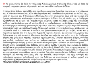  Να αξιολογήσετε το έργο της Υπηρεσίας Ανοικοδομήσεως Ανατολικής Μακεδονίας με βάση τις
ιστορικές σας γνώσεις και τις πληροφορίες από την ιστοσελίδα του δήμου Δοξάτου.
Η περιοχή της Δράμας κατελήφθη από τους Βουλγάρους τον Οκτώβριο του 1912, κατά τη διάρκεια
του Α΄ Βαλκανικού Πολέμου, αλλά ελευθερώθηκε από τον ελληνικό στρατό την 1η Ιουλίου 1913,
κατά τη διάρκεια του Β΄ Βαλκανικού Πολέμου. Κατά την αποχώρησή τους από την περιοχή της
Δράμας οι Βούλγαροι κατέστρεψαν την κωμόπολη του Δοξάτου. Στις 26 Ιουνίου 1913 οι Βούλγαροι
εγκατέλειψαν το Δοξάτο και σχηματίστηκε ελληνική ομάδα πολιτοφυλακής που απέκρουσε
επίθεση των Βουλγάρων στις 28 Ιουνίου. Μετά την απελευθέρωση της Καβάλας η οπισθοφυλακή
των Βουλγάρων που υποχωρούσαν προς τη Δράμα μέσω του Δοξάτου δέχτηκε πυρά από Έλληνες
στρατιώτες χωρίς να υπάρξουν θύματα. Με αφορμή αυτό το γεγονός οι Βούλγαροι αποφάσισαν να
στραφούν κατά του Δοξάτου. Η επίθεση του βουλγαρικού στρατού (με πεζικό, ιππικό και 4
πυροβόλα) άρχισε στις 7 το πρωί της Κυριακής της 30ής Ιουνίου. Οι κάτοικοι του Δοξάτου που
βρίσκονταν στο ναό του Αγίου Αθανασίου έτρεξαν να κρυφτούν στα σπίτια τους. Οι Βούλγαροι
στρατιώτες, μαζί με 30 περίπου Τούρκους της κωμόπολης, λόγχιζαν αδιάκριτα άνδρες, γυναίκες
και παιδιά, εισέβαλαν στα σπίτια, τα λαφυραγωγούσαν και τα πυρπολούσαν –συνολικά
δολοφόνησαν 650 άνδρες, γυναίκες και παιδιά και πυρπόλησαν 240 σπίτια και 80 καταστήματα.
Επειδή με την καταστροφή του Δοξάτου ισοπεδώθηκε σχεδόν το σύνολο του οικισμού, το Δοξάτο
εντάχθηκε στην ομάδα πόλεων και χωριών της Ανατολικής Μακεδονίας όπου προγραμματίστηκε η
οργανωμένη ανοικοδόμηση (ήδη από το 1919 η Υπηρεσία Ανοικοδομήσεως είχε στείλει στη Δράμα
30 εμπειροτέχνες τοπογράφους και μηχανικούς). Το σχέδιο ρυμοτομίας του Δοξάτου –ορθογώνιος
κάνναβος με κάποιες αποκλίσεις από την απόλυτη κανονικότητα– του 1923 αγνόησε τον
παλαιότερο ιστορικό πολεοδομικό ιστό του Δοξάτου, με αποτέλεσμα τη ριζική αλλαγή της
παραδοσιακής κλίμακας και της μορφολογίας του οικισμού του 19ου αιώνα.
http://istoriakatblog.blogspot.gr/2010/10/2_4199.html
 