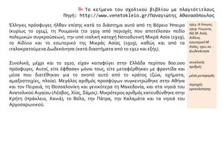  Το κείμενο του σχολικού βιβλίου με πλαγιότιτλους
Πηγή: http://www.venetokleio.gr/Παναγιώτης Αθανασόπουλος
Έλληνες πρόσφυγες ήλθαν επίσης κατά το διάστημα αυτό από τη Βόρειο Ήπειρο
(κυρίως το 1914), τη Ρουμανία (το 1919 από περιοχές που αποτέλεσαν πεδίο
πολεμικών συγκρούσεων), την υπό ιταλική κατοχή Νοτιοδυτική Μικρά Ασία (1919),
το Αϊδίνιο και το εσωτερικό της Μικράς Ασίας (1919), καθώς και από τα
ιταλοκρατούμενα Δωδεκάνησα (κατά διαστήματα από το 1912 και εξής).
1914 :Β.Ήπειρος,
1919: Ρουμανία,
ΝΔ.Μ. Ασία,
Αϊδίνιο,
εσωτερικό Μ.
Ασίας, 1912 κε. :
Δωδεκάνησα
Συνολικά, μέχρι και το 1920, είχαν καταφύγει στην Ελλάδα περίπου 800.000
πρόσφυγες. Αυτοί, είτε έφθασαν μόνοι τους, είτε μεταφέρθηκαν με φροντίδα και
μέσα που διατέθηκαν για το σκοπό αυτό από το κράτος (ζώα, οχήματα,
αμαξοστοιχίες, πλοία). Μεγάλος αριθμός προσφύγων συγκεντρώθηκε στην Αθήνα
και τον Πειραιά, τη Θεσσαλονίκη και γενικότερα τη Μακεδονία, και στα νησιά του
Ανατολικού Αιγαίου (Λέσβος, Χίος, Σάμος). Μικρότερος αριθμός κατευθύνθηκε στην
Κρήτη (Ηράκλειο, Χανιά), το Βόλο, την Πάτρα, την Καλαμάτα και τα νησιά του
Αργοσαρωνικού.
συνολικός
αριθμός
μέσα μεταφοράς
περιοχές
εγκατάστασης
 