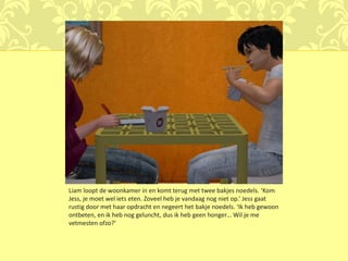 Liam loopt de woonkamer in en komt terug met twee bakjes noedels. ‘Kom
Jess, je moet wel iets eten. Zoveel heb je vandaag nog niet op.’ Jess gaat
rustig door met haar opdracht en negeert het bakje noedels. ‘Ik heb gewoon
ontbeten, en ik heb nog geluncht, dus ik heb geen honger… Wil je me
vetmesten ofzo?’
 