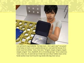 Liam glimlacht ongemakkelijk. ‘Dat ligt eraan… Het is geen aap?’ Jess graait
in het bakje en haalt er een juweliersdoosje uit. Liam pakt het doosje af en
knielt naast het tafeltje. ‘Lieve, lieve Jess,’ ‘Omgod, omgod, omgod, omgod,
omgod, omgod-’ ‘Jess, alsjeblieft, dit is al moeilijk genoeg.’ ‘Sorry.’ piept Jess.
‘Lieve, lieve Jess. Ik weet dat we minder tijd voor elkaar hebben door al het
harde werken maar toch houd ik nog steeds elke dag meer van je,’
 