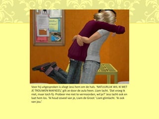 Voor hij uitgesproken is vliegt Jess hem om de hals. ‘NATUURLIJK WIL IK MET
JE TROUWEN MAFKEES,’ gilt ze door de aula heen. Liam lacht. ‘Dat vroeg ik
niet, maar toch fij- Probeer me niet te vermoorden, wil je?’ Jess lacht ook en
laat hem los. ‘Ik houd zoveel van je, Liam de Groot.’ Liam glimlacht. ‘Ik ook
van jou.’
 