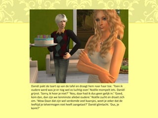 Daniël pakt de taart op van de tafel en draagt hem naar haar toe. ‘Toen ik
oudere werd was je er nog wel zo luchtig over.’ Noëlle mompelt iets. Daniël
grijnst. ‘Sorry, ik hoor je niet?’ ‘Nou, daar had ik dus geen gelijk in.’ ‘Goed,
kom dan, dan zijn we tenminste allebei oudere.’ Noëlle zucht en draait zich
om. ‘Wow Daan dat zijn wel verdomde veel kaarsjes, weet je zeker dat de
leeftijd je telvermogen niet heeft aangetast?’ Daniël glimlacht. ‘Dus, je
komt?’
 