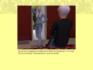 Na zich even omgekleed te hebben komt Noëlle de slaapkamer in. ‘En, staat
het me een beetje?’ Daniël glimlacht. ‘Je bent prachtig.’
 