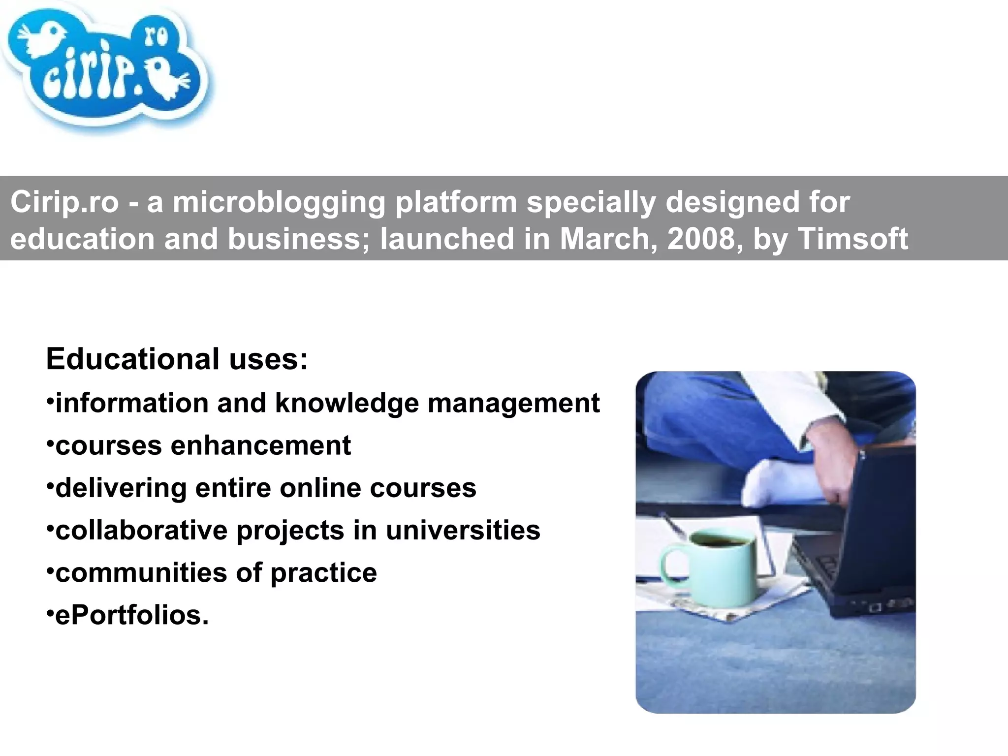 Educational uses: information and knowledge management courses enhancement delivering entire online courses collaborative projects in universities communities of practice ePortfolios. Cirip.ro - a microblogging platform specially designed for education and business; launched in March, 2008, by Timsoft 