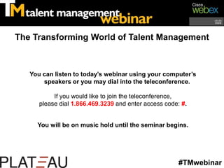 The Transforming World of Talent Management You can listen to today’s webinar using your computer’s speakers or you may dial into the teleconference. If you would like to join the teleconference,  please dial 1.866.469.3239 and enter access code: #. You will be on music hold until the seminar begins. #TMwebinar 