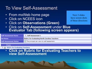 To View Self-Assessment From mxWeb home page Click on NCEES icon Click on  Observations (Green) Click on  Self-Assessment  under  Blue Evaluator Tab (following screen appears) Click on Rubric for Evaluating Teachers to  view Self-Assessment Next 3 slides have screen shots of these directions 
