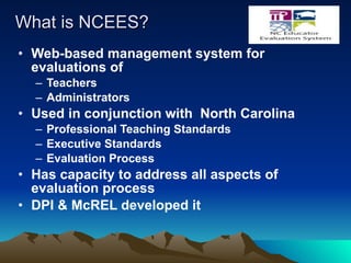 What is NCEES? Web-based management system for evaluations of Teachers Administrators  Used in conjunction with  North Carolina Professional Teaching Standards Executive Standards Evaluation Process Has capacity to address all aspects of evaluation process DPI & McREL developed it 