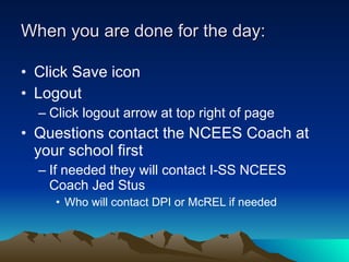 When you are done for the day: Click Save icon Logout Click logout arrow at top right of page Questions contact the NCEES Coach at your school first If needed they will contact I-SS NCEES Coach Jed Stus Who will contact DPI or McREL if needed 