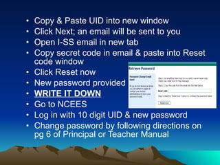 Copy & Paste UID into new window Click Next; an email will be sent to you Open I-SS email in new tab  Copy secret code in email & paste into Reset code window Click Reset now New password provided WRITE IT DOWN Go to NCEES Log in with 10 digit UID & new password Change password by following directions on pg 6 of Principal or Teacher Manual 