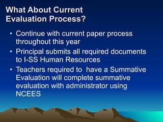 What About Current  Evaluation Process? Continue with current paper process throughout this year Principal submits all required documents to I-SS Human Resources Teachers required to  have a Summative Evaluation will complete summative evaluation with administrator using NCEES 