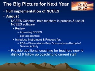 The Big Picture for Next Year Full implementation of NCEES August NCEES Coaches, train teachers in process & use of NCEES software  Review Accessing NCEES  Self-assessment Introduce Instrument & Process for: PDP—Observations--Peer Observations--Record of Teacher Activity Provide additional coaching for teachers new to district & follow up coaching to current staff 