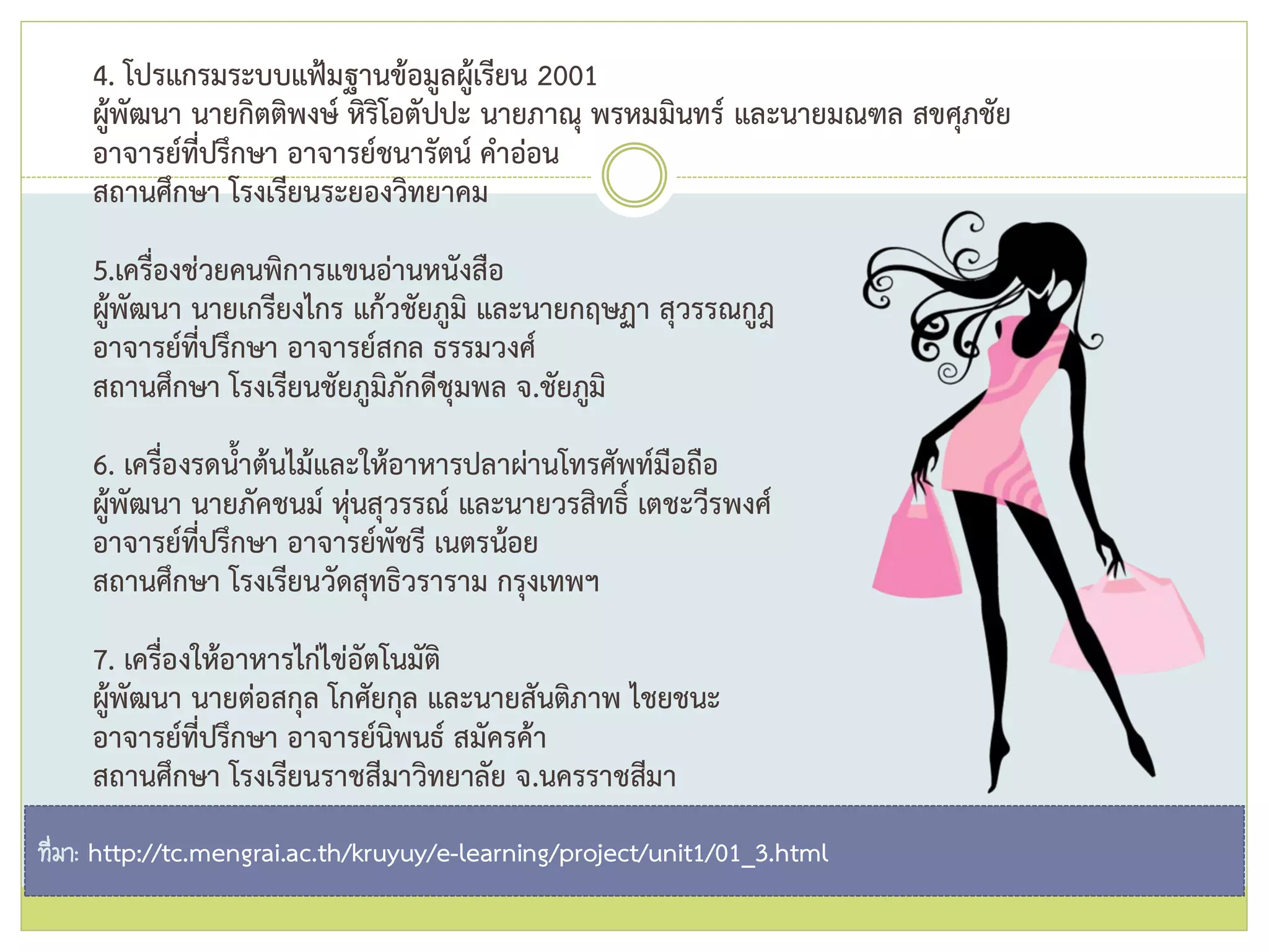4. โปรแกรมระบบแฟ้มฐานข้อมูลผู้เรียน 2001
ผู้พัฒนา นายกิตติพงษ์ หิริโอตัปปะ นายภาณุ พรหมมินทร์ และนายมณฑล สขศุภชัย
อาจารย์ที่ปรึกษา อาจารย์ชนารัตน์ คาอ่อน
สถานศึกษา โรงเรียนระยองวิทยาคม
5.เครื่องช่วยคนพิการแขนอ่านหนังสือ
ผู้พัฒนา นายเกรียงไกร แก้วชัยภูมิ และนายกฤษฏา สุวรรณกูฎ
อาจารย์ที่ปรึกษา อาจารย์สกล ธรรมวงศ์
สถานศึกษา โรงเรียนชัยภูมิภักดีชุมพล จ.ชัยภูมิ
6. เครื่องรดน้าต้นไม้และให้อาหารปลาผ่านโทรศัพท์มือถือ
ผู้พัฒนา นายภัคชนม์ หุ่นสุวรรณ์ และนายวรสิทธิ์ เตชะวีรพงศ์
อาจารย์ที่ปรึกษา อาจารย์พัชรี เนตรน้อย
สถานศึกษา โรงเรียนวัดสุทธิวราราม กรุงเทพฯ
7. เครื่องให้อาหารไก่ไข่อัตโนมัติ
ผู้พัฒนา นายต่อสกุล โกศัยกุล และนายสันติภาพ ไชยชนะ
อาจารย์ที่ปรึกษา อาจารย์นิพนธ์ สมัครค้า
สถานศึกษา โรงเรียนราชสีมาวิทยาลัย จ.นครราชสีมา
ที่มา: http://tc.mengrai.ac.th/kruyuy/e-learning/project/unit1/01_3.html
 